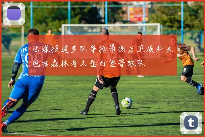 法媒报道多队争抢昂热后卫埃科米包括森林考文垂白堡等球队
