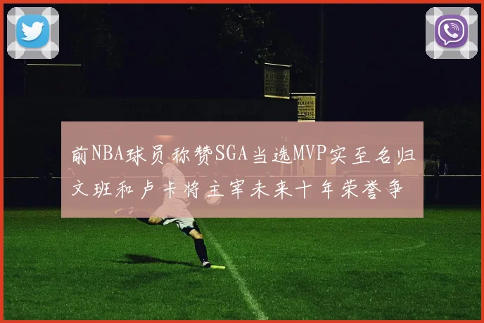 前NBA球员称赞SGA当选MVP实至名归文班和卢卡将主宰未来十年荣誉争夺