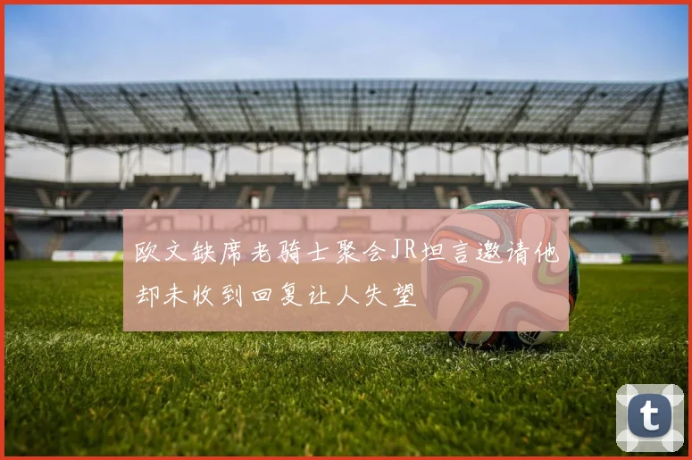 欧文缺席老骑士聚会JR坦言邀请他却未收到回复让人失望