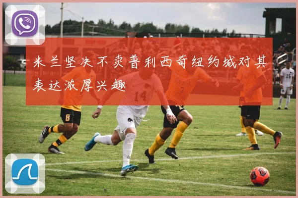 米兰坚决不卖普利西奇纽约城对其表达浓厚兴趣