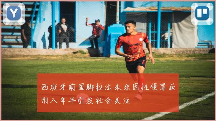 西班牙前国脚拉法米尔因性侵罪获刑八年半引发社会关注
