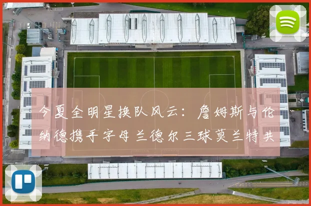 今夏全明星换队风云：詹姆斯与伦纳德携手字母兰德尔三球莫兰特共创辉煌