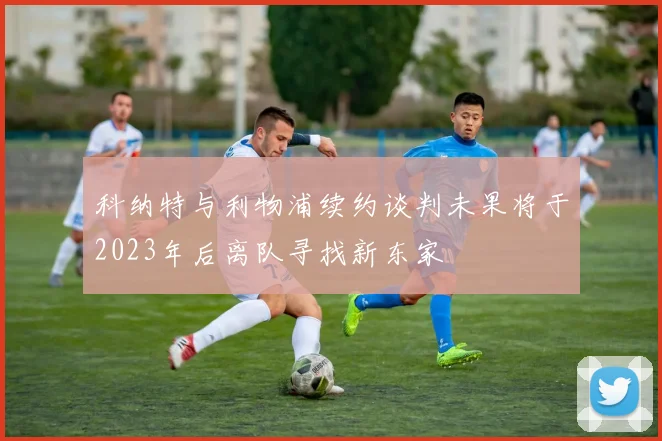 科纳特与利物浦续约谈判未果将于2023年后离队寻找新东家