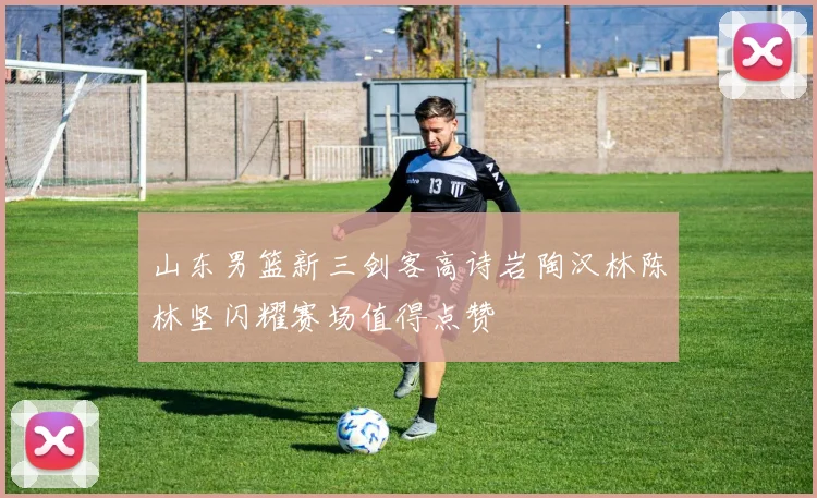 山东男篮新三剑客高诗岩陶汉林陈林坚闪耀赛场值得点赞