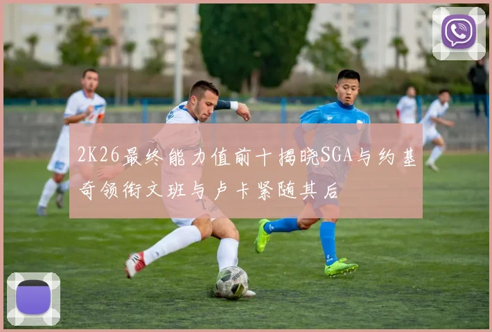 2K26最终能力值前十揭晓SGA与约基奇领衔文班与卢卡紧随其后