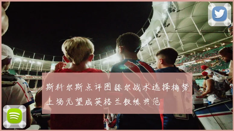 斯科尔斯点评图赫尔战术选择梅努上场无望成英格兰教练典范
