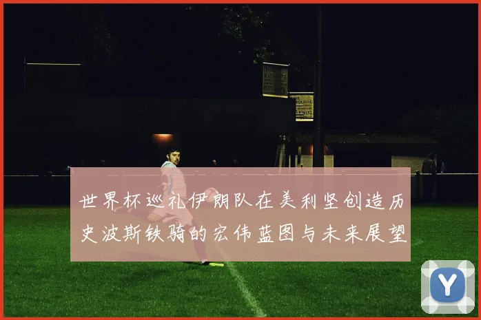 世界杯巡礼伊朗队在美利坚创造历史波斯铁骑的宏伟蓝图与未来展望