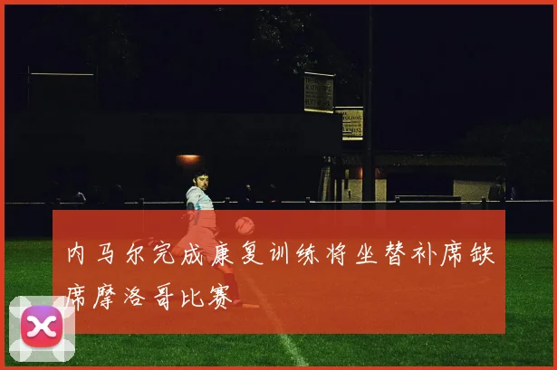 内马尔完成康复训练将坐替补席缺席摩洛哥比赛