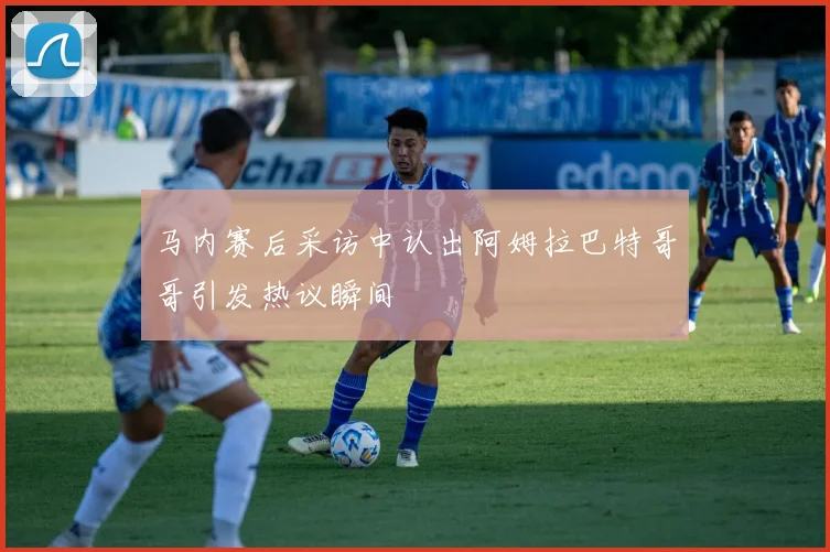 马内赛后采访中认出阿姆拉巴特哥哥引发热议瞬间