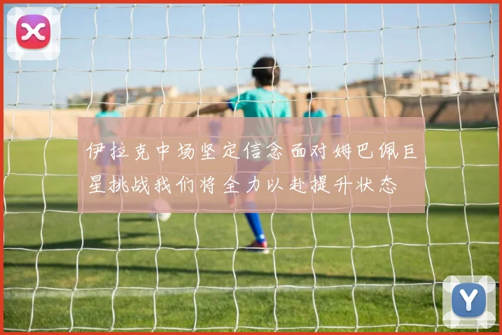 伊拉克中场坚定信念面对姆巴佩巨星挑战我们将全力以赴提升状态