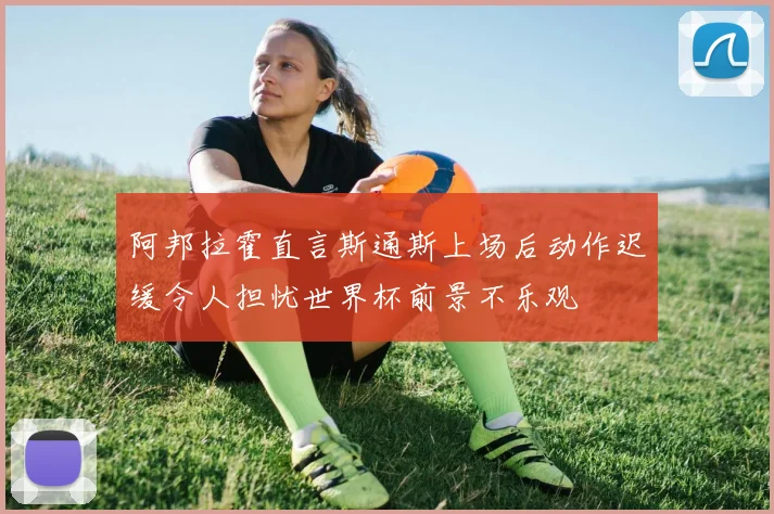 阿邦拉霍直言斯通斯上场后动作迟缓令人担忧世界杯前景不乐观