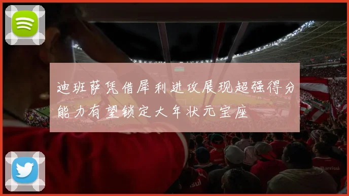 迪班萨凭借犀利进攻展现超强得分能力有望锁定大年状元宝座