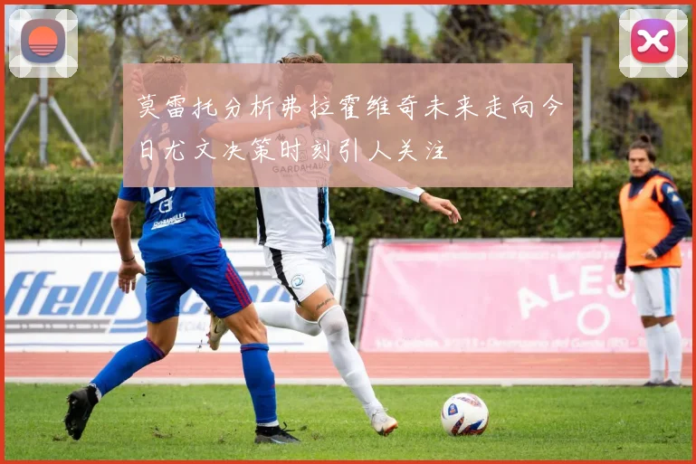 莫雷托分析弗拉霍维奇未来走向今日尤文决策时刻引人关注