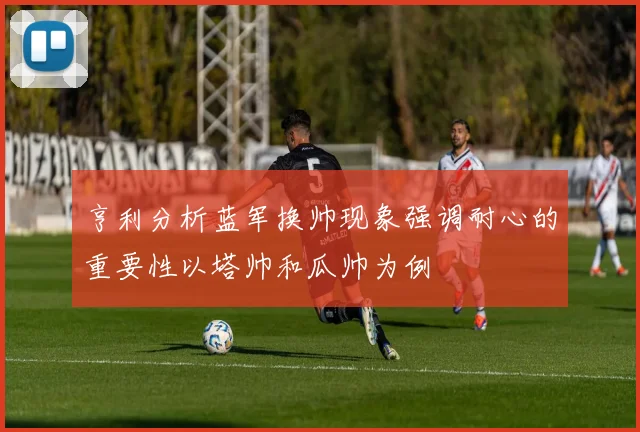 亨利分析蓝军换帅现象强调耐心的重要性以塔帅和瓜帅为例