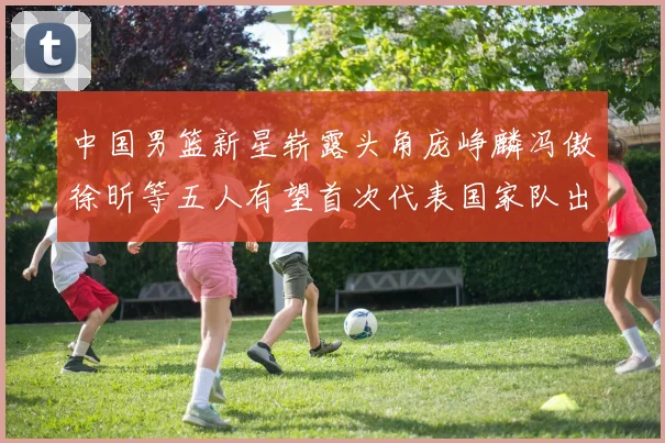 中国男篮新星崭露头角庞峥麟冯傲徐昕等五人有望首次代表国家队出战